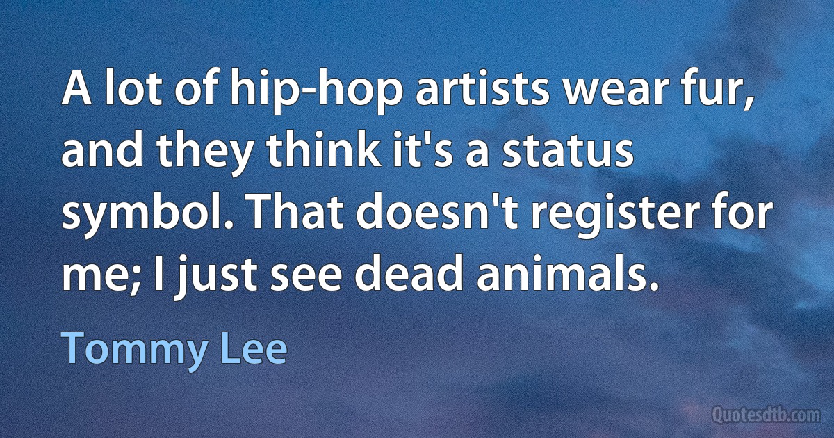 A lot of hip-hop artists wear fur, and they think it's a status symbol. That doesn't register for me; I just see dead animals. (Tommy Lee)