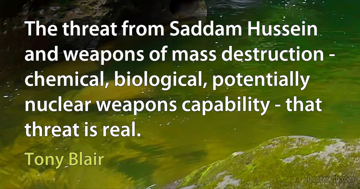 The threat from Saddam Hussein and weapons of mass destruction - chemical, biological, potentially nuclear weapons capability - that threat is real. (Tony Blair)