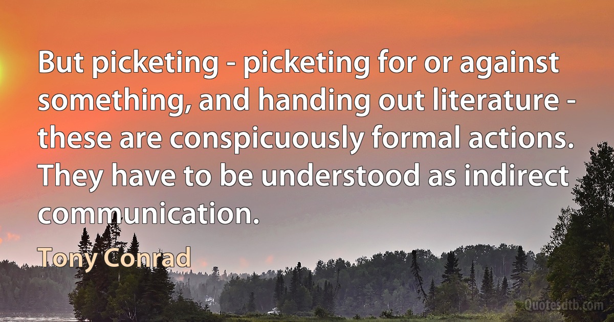 But picketing - picketing for or against something, and handing out literature - these are conspicuously formal actions. They have to be understood as indirect communication. (Tony Conrad)