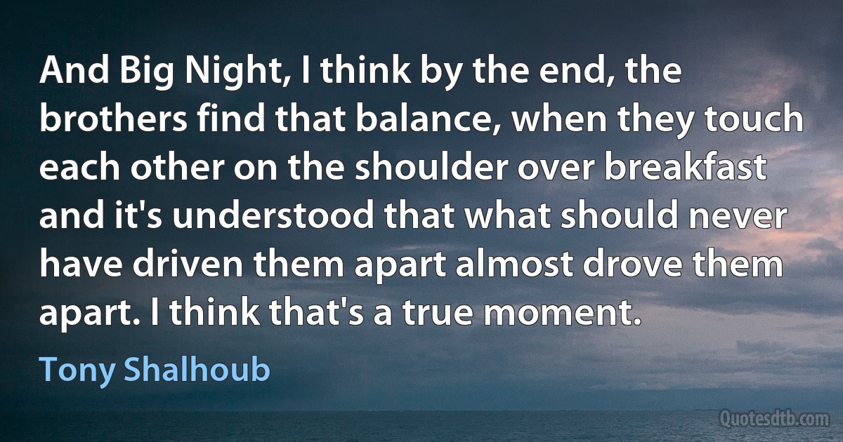 And Big Night, I think by the end, the brothers find that balance, when they touch each other on the shoulder over breakfast and it's understood that what should never have driven them apart almost drove them apart. I think that's a true moment. (Tony Shalhoub)