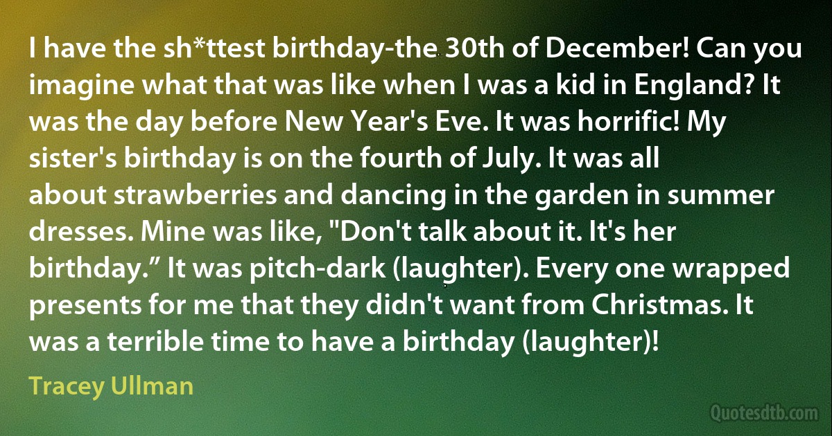 I have the sh*ttest birthday-the 30th of December! Can you imagine what that was like when I was a kid in England? It was the day before New Year's Eve. It was horrific! My sister's birthday is on the fourth of July. It was all about strawberries and dancing in the garden in summer dresses. Mine was like, "Don't talk about it. It's her birthday.” It was pitch-dark (laughter). Every one wrapped presents for me that they didn't want from Christmas. It was a terrible time to have a birthday (laughter)! (Tracey Ullman)