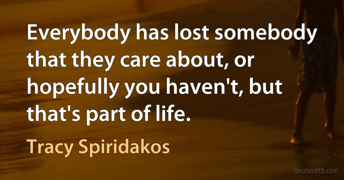 Everybody has lost somebody that they care about, or hopefully you haven't, but that's part of life. (Tracy Spiridakos)