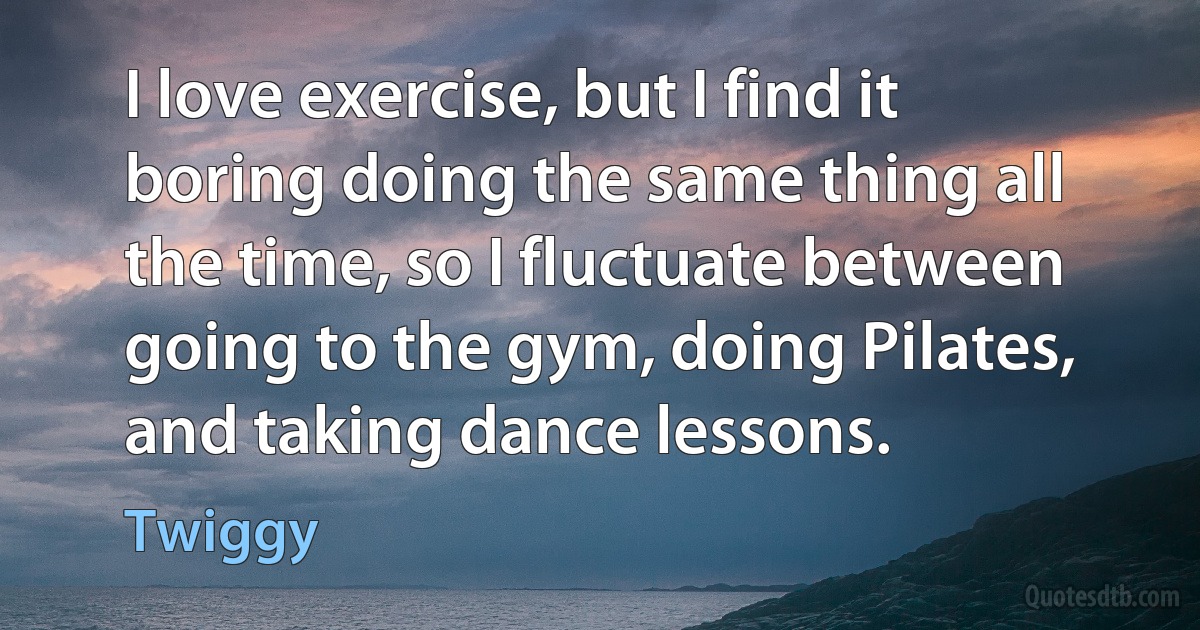 I love exercise, but I find it boring doing the same thing all the time, so I fluctuate between going to the gym, doing Pilates, and taking dance lessons. (Twiggy)