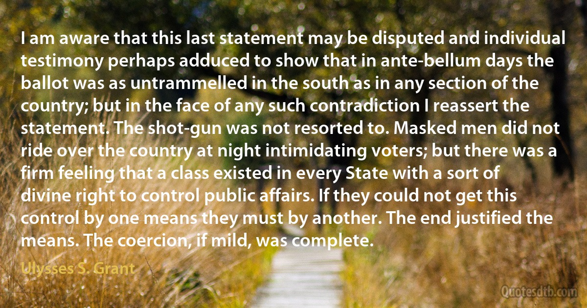 I am aware that this last statement may be disputed and individual testimony perhaps adduced to show that in ante-bellum days the ballot was as untrammelled in the south as in any section of the country; but in the face of any such contradiction I reassert the statement. The shot-gun was not resorted to. Masked men did not ride over the country at night intimidating voters; but there was a firm feeling that a class existed in every State with a sort of divine right to control public affairs. If they could not get this control by one means they must by another. The end justified the means. The coercion, if mild, was complete. (Ulysses S. Grant)