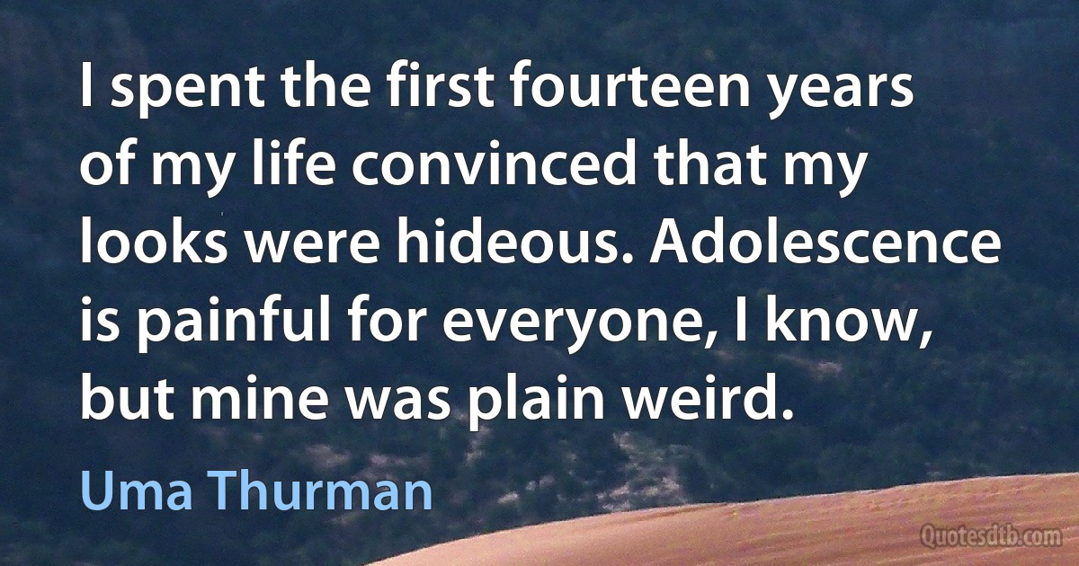 I spent the first fourteen years of my life convinced that my looks were hideous. Adolescence is painful for everyone, I know, but mine was plain weird. (Uma Thurman)