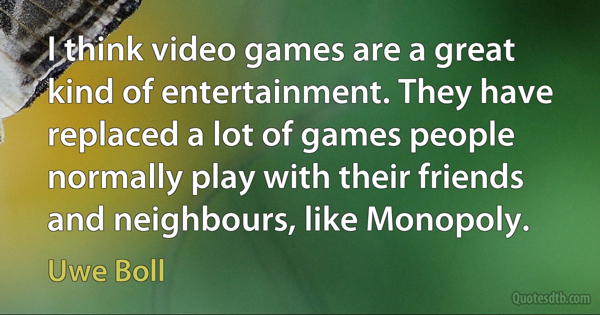 I think video games are a great kind of entertainment. They have replaced a lot of games people normally play with their friends and neighbours, like Monopoly. (Uwe Boll)