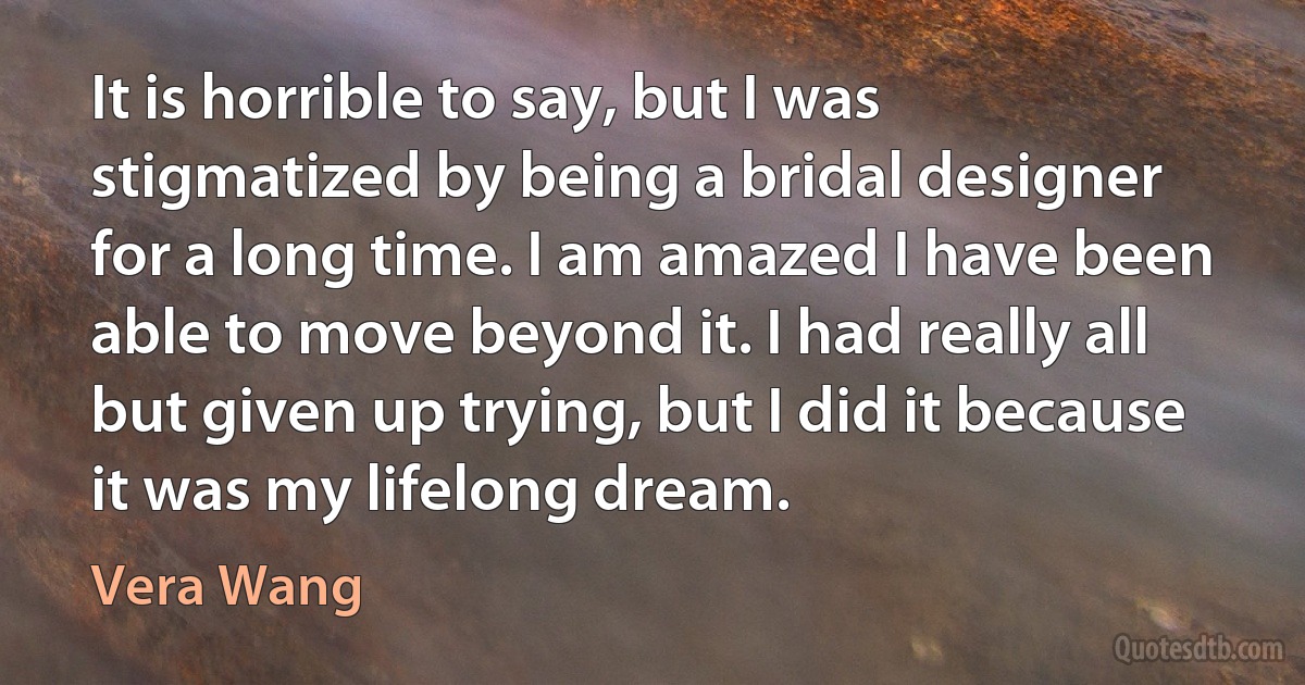 It is horrible to say, but I was stigmatized by being a bridal designer for a long time. I am amazed I have been able to move beyond it. I had really all but given up trying, but I did it because it was my lifelong dream. (Vera Wang)