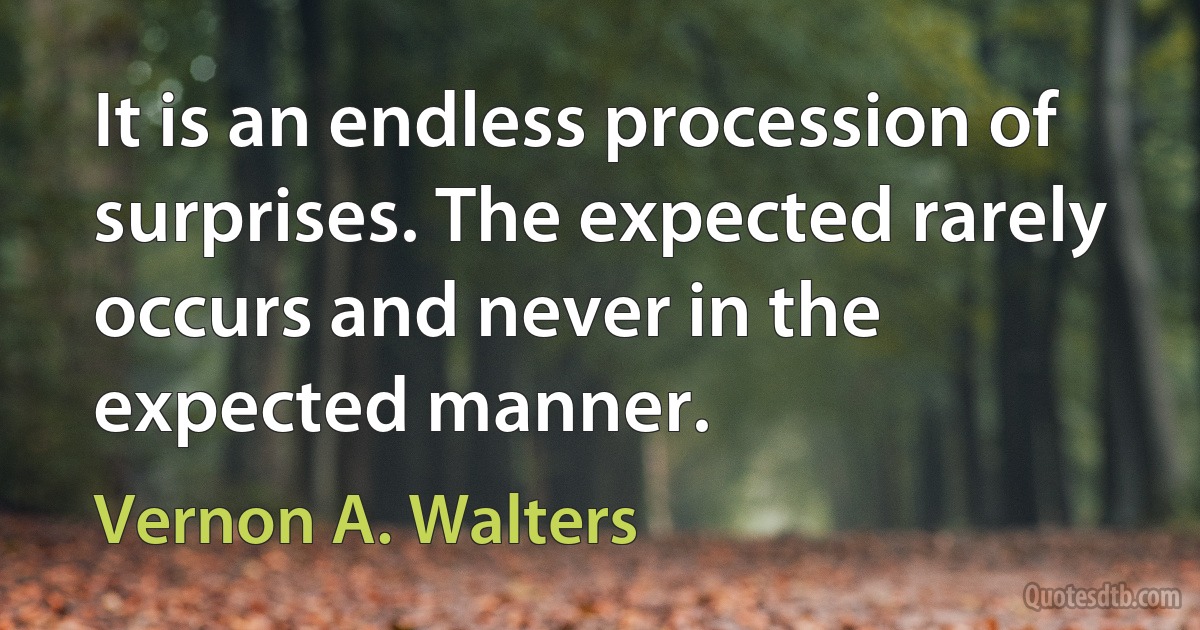 It is an endless procession of surprises. The expected rarely occurs and never in the expected manner. (Vernon A. Walters)