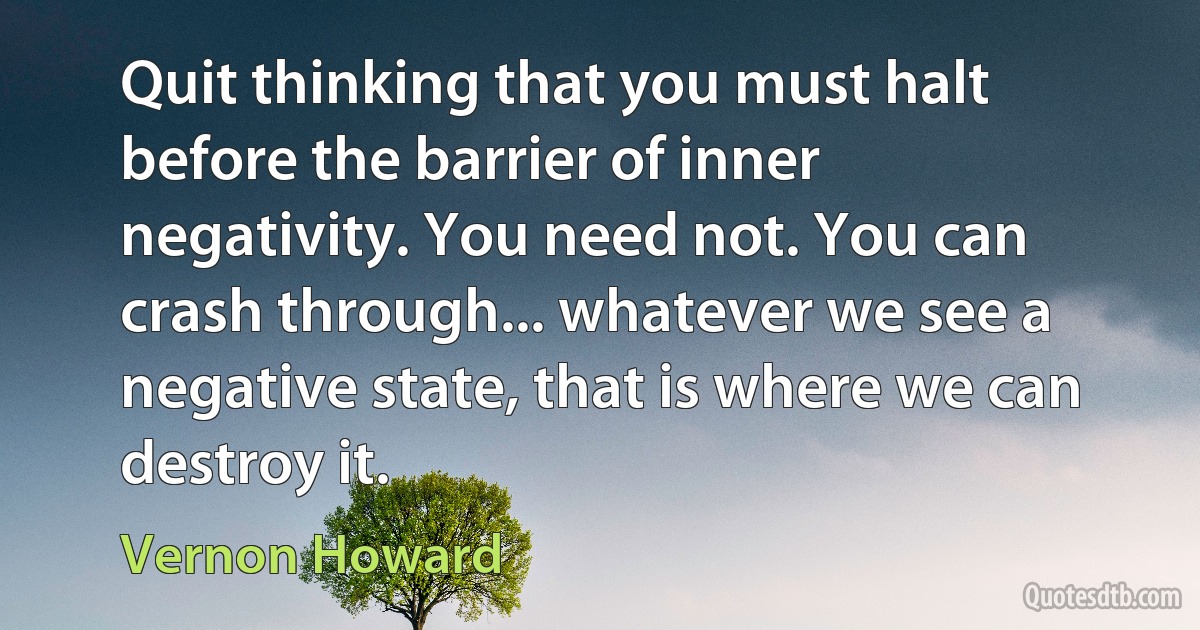 Quit thinking that you must halt before the barrier of inner negativity. You need not. You can crash through... whatever we see a negative state, that is where we can destroy it. (Vernon Howard)