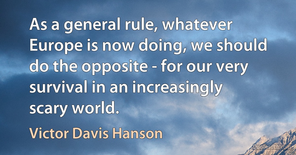 As a general rule, whatever Europe is now doing, we should do the opposite - for our very survival in an increasingly scary world. (Victor Davis Hanson)