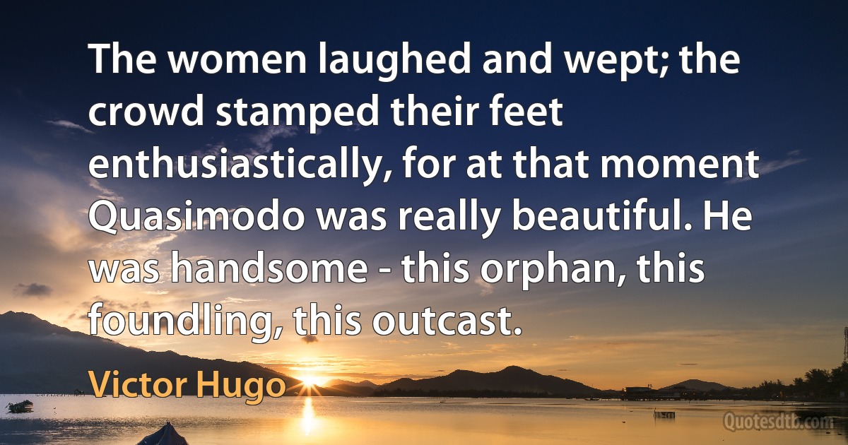 The women laughed and wept; the crowd stamped their feet enthusiastically, for at that moment Quasimodo was really beautiful. He was handsome - this orphan, this foundling, this outcast. (Victor Hugo)