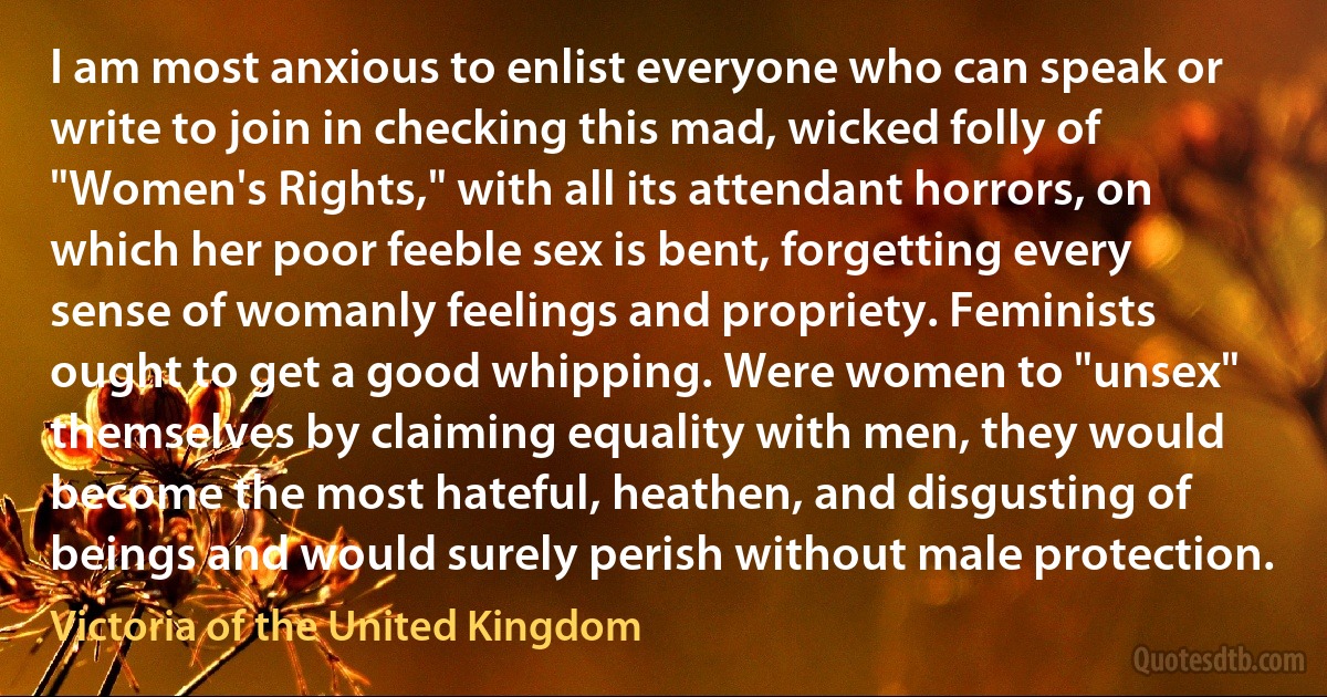 I am most anxious to enlist everyone who can speak or write to join in checking this mad, wicked folly of "Women's Rights," with all its attendant horrors, on which her poor feeble sex is bent, forgetting every sense of womanly feelings and propriety. Feminists ought to get a good whipping. Were women to "unsex" themselves by claiming equality with men, they would become the most hateful, heathen, and disgusting of beings and would surely perish without male protection. (Victoria of the United Kingdom)