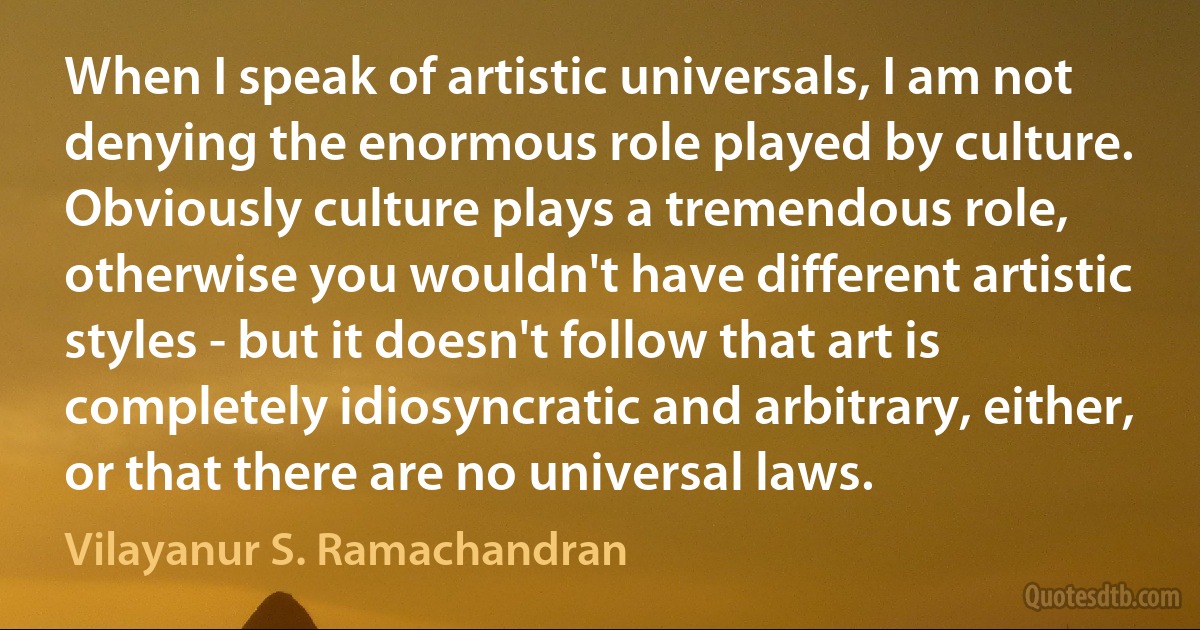 When I speak of artistic universals, I am not denying the enormous role played by culture. Obviously culture plays a tremendous role, otherwise you wouldn't have different artistic styles - but it doesn't follow that art is completely idiosyncratic and arbitrary, either, or that there are no universal laws. (Vilayanur S. Ramachandran)