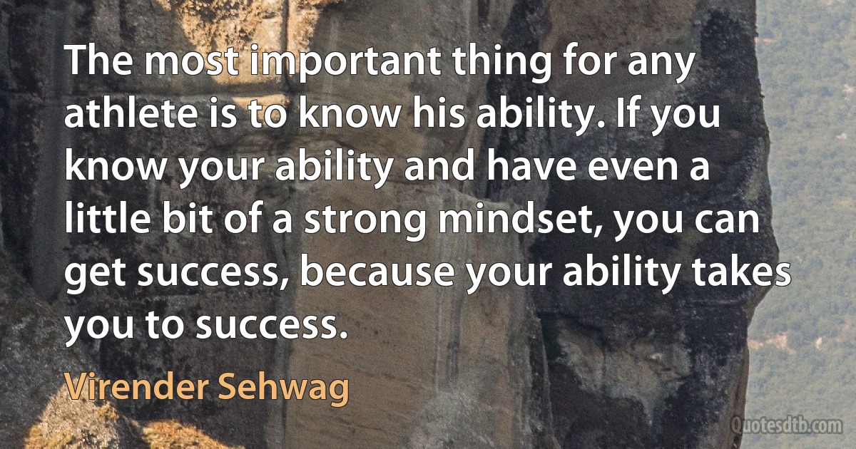 The most important thing for any athlete is to know his ability. If you know your ability and have even a little bit of a strong mindset, you can get success, because your ability takes you to success. (Virender Sehwag)