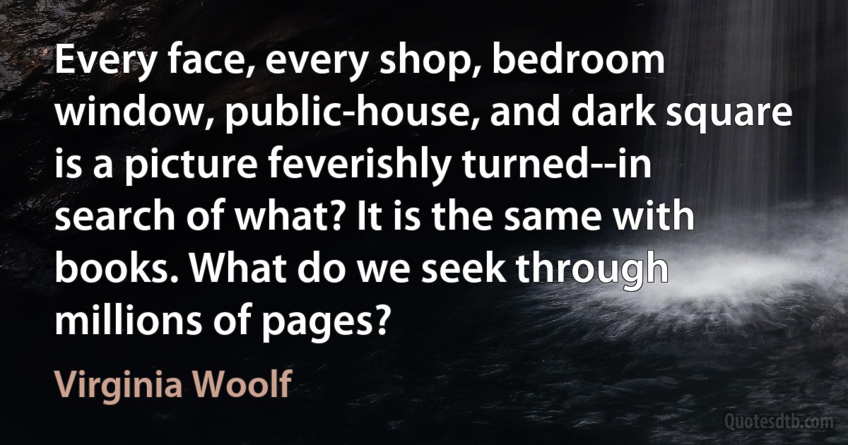 Every face, every shop, bedroom window, public-house, and dark square is a picture feverishly turned--in search of what? It is the same with books. What do we seek through millions of pages? (Virginia Woolf)