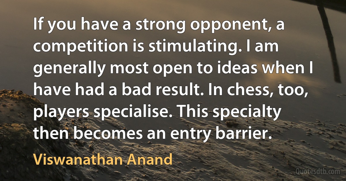 If you have a strong opponent, a competition is stimulating. I am generally most open to ideas when I have had a bad result. In chess, too, players specialise. This specialty then becomes an entry barrier. (Viswanathan Anand)