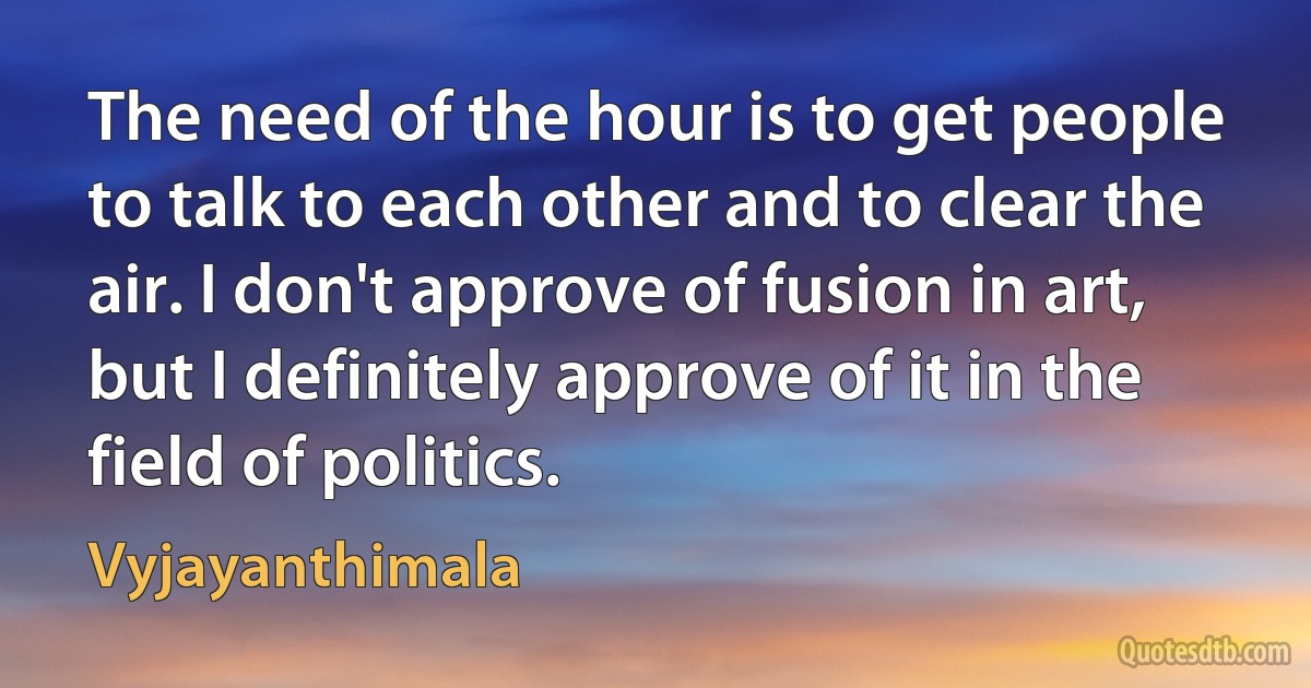 The need of the hour is to get people to talk to each other and to clear the air. I don't approve of fusion in art, but I definitely approve of it in the field of politics. (Vyjayanthimala)