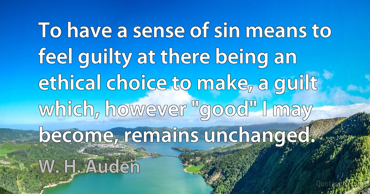 To have a sense of sin means to feel guilty at there being an ethical choice to make, a guilt which, however "good" I may become, remains unchanged. (W. H. Auden)