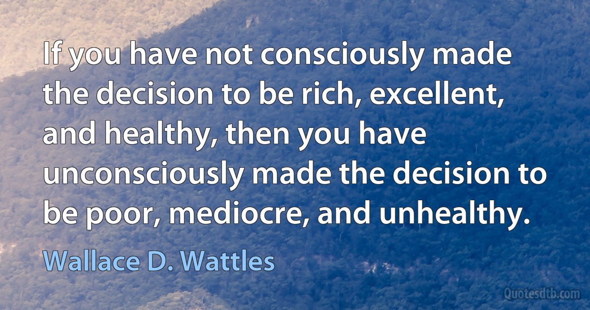 If you have not consciously made the decision to be rich, excellent, and healthy, then you have unconsciously made the decision to be poor, mediocre, and unhealthy. (Wallace D. Wattles)