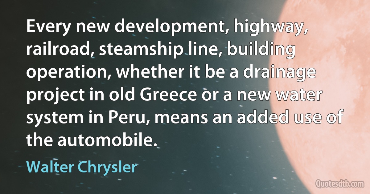 Every new development, highway, railroad, steamship line, building operation, whether it be a drainage project in old Greece or a new water system in Peru, means an added use of the automobile. (Walter Chrysler)