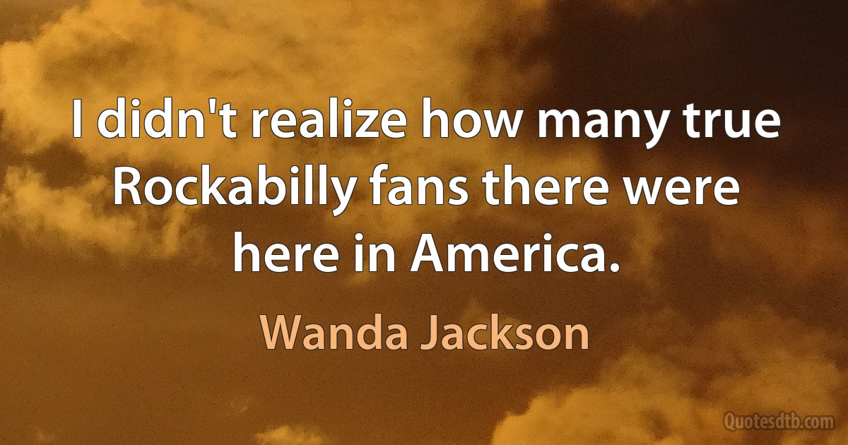 I didn't realize how many true Rockabilly fans there were here in America. (Wanda Jackson)