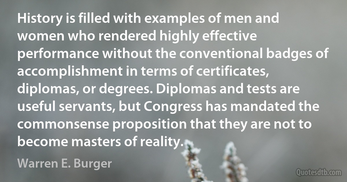 History is filled with examples of men and women who rendered highly effective performance without the conventional badges of accomplishment in terms of certificates, diplomas, or degrees. Diplomas and tests are useful servants, but Congress has mandated the commonsense proposition that they are not to become masters of reality. (Warren E. Burger)