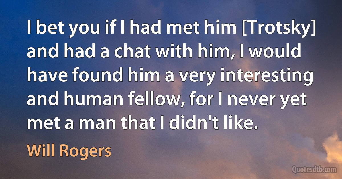 I bet you if I had met him [Trotsky] and had a chat with him, I would have found him a very interesting and human fellow, for I never yet met a man that I didn't like. (Will Rogers)