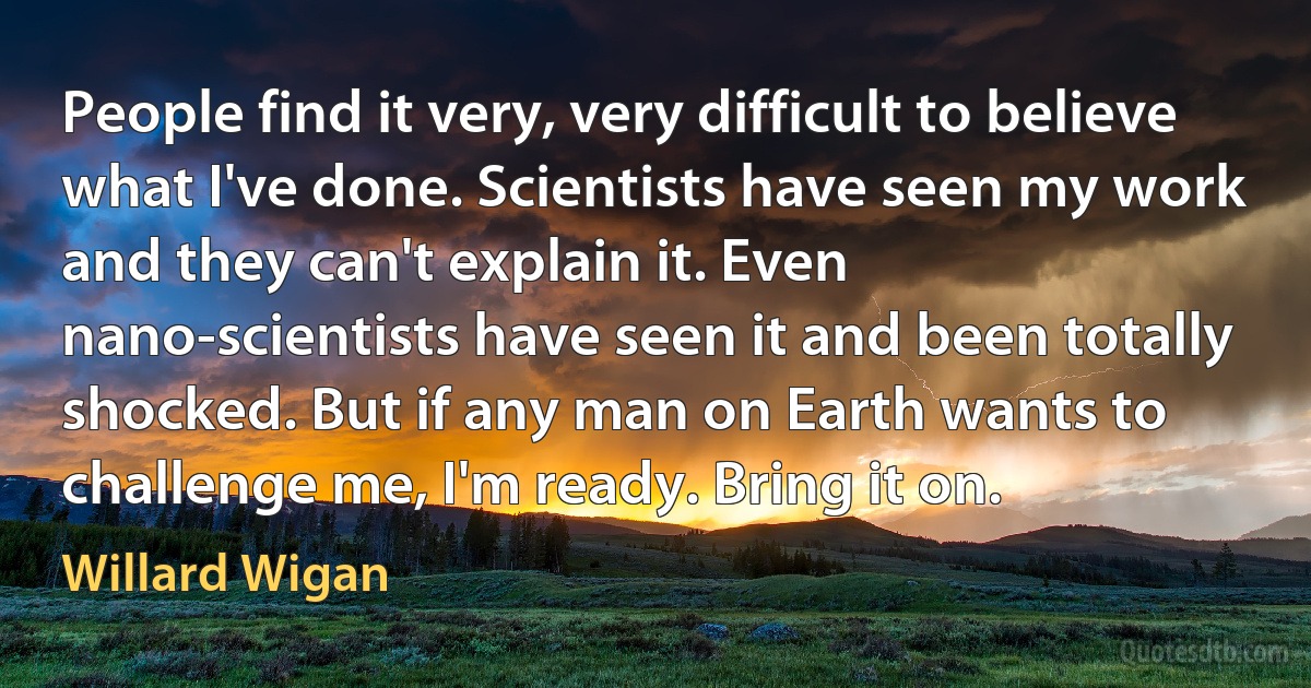 People find it very, very difficult to believe what I've done. Scientists have seen my work and they can't explain it. Even nano-scientists have seen it and been totally shocked. But if any man on Earth wants to challenge me, I'm ready. Bring it on. (Willard Wigan)