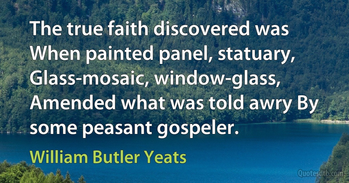 The true faith discovered was When painted panel, statuary, Glass-mosaic, window-glass, Amended what was told awry By some peasant gospeler. (William Butler Yeats)