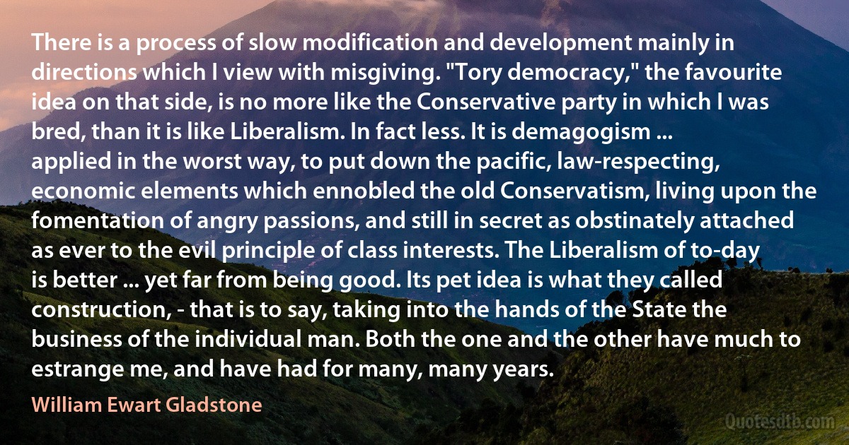 There is a process of slow modification and development mainly in directions which I view with misgiving. "Tory democracy," the favourite idea on that side, is no more like the Conservative party in which I was bred, than it is like Liberalism. In fact less. It is demagogism ... applied in the worst way, to put down the pacific, law-respecting, economic elements which ennobled the old Conservatism, living upon the fomentation of angry passions, and still in secret as obstinately attached as ever to the evil principle of class interests. The Liberalism of to-day is better ... yet far from being good. Its pet idea is what they called construction, - that is to say, taking into the hands of the State the business of the individual man. Both the one and the other have much to estrange me, and have had for many, many years. (William Ewart Gladstone)