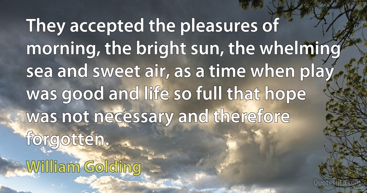 They accepted the pleasures of morning, the bright sun, the whelming sea and sweet air, as a time when play was good and life so full that hope was not necessary and therefore forgotten. (William Golding)