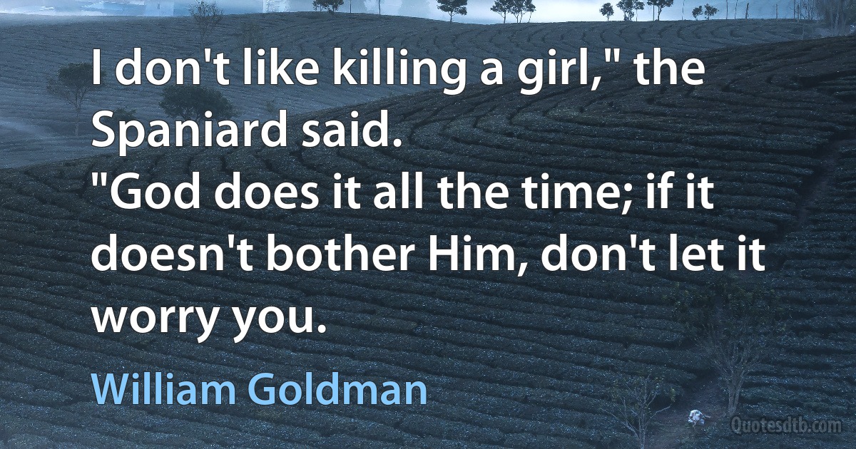 I don't like killing a girl," the Spaniard said.
"God does it all the time; if it doesn't bother Him, don't let it worry you. (William Goldman)