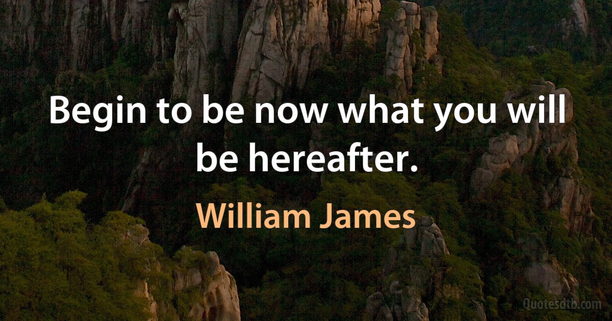 Begin to be now what you will be hereafter. (William James)