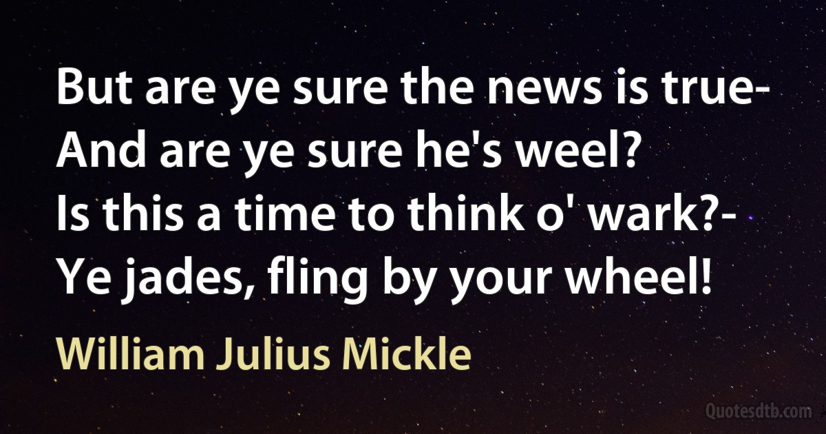 But are ye sure the news is true-
And are ye sure he's weel?
Is this a time to think o' wark?-
Ye jades, fling by your wheel! (William Julius Mickle)