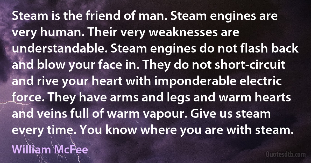 Steam is the friend of man. Steam engines are very human. Their very weaknesses are understandable. Steam engines do not flash back and blow your face in. They do not short-circuit and rive your heart with imponderable electric force. They have arms and legs and warm hearts and veins full of warm vapour. Give us steam every time. You know where you are with steam. (William McFee)