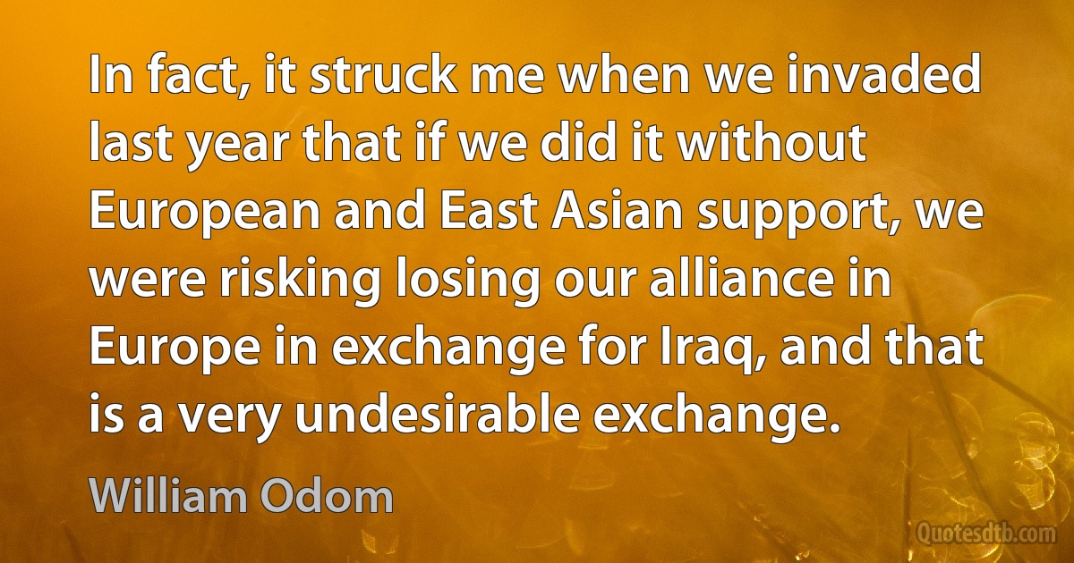 In fact, it struck me when we invaded last year that if we did it without European and East Asian support, we were risking losing our alliance in Europe in exchange for Iraq, and that is a very undesirable exchange. (William Odom)