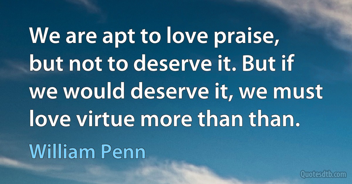 We are apt to love praise, but not to deserve it. But if we would deserve it, we must love virtue more than than. (William Penn)