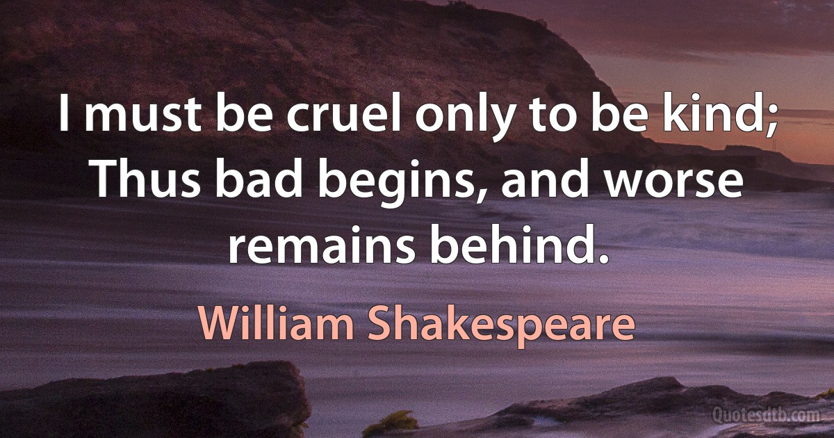 I must be cruel only to be kind;
Thus bad begins, and worse remains behind. (William Shakespeare)