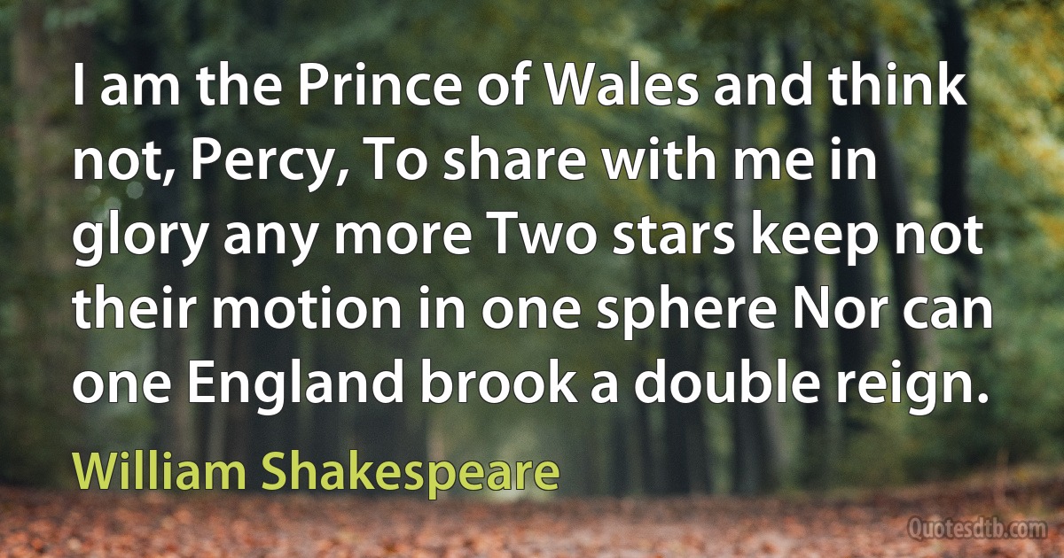 I am the Prince of Wales and think not, Percy, To share with me in glory any more Two stars keep not their motion in one sphere Nor can one England brook a double reign. (William Shakespeare)