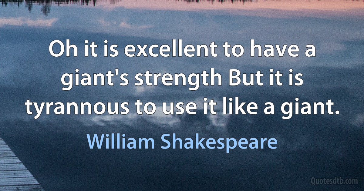 Oh it is excellent to have a giant's strength But it is tyrannous to use it like a giant. (William Shakespeare)