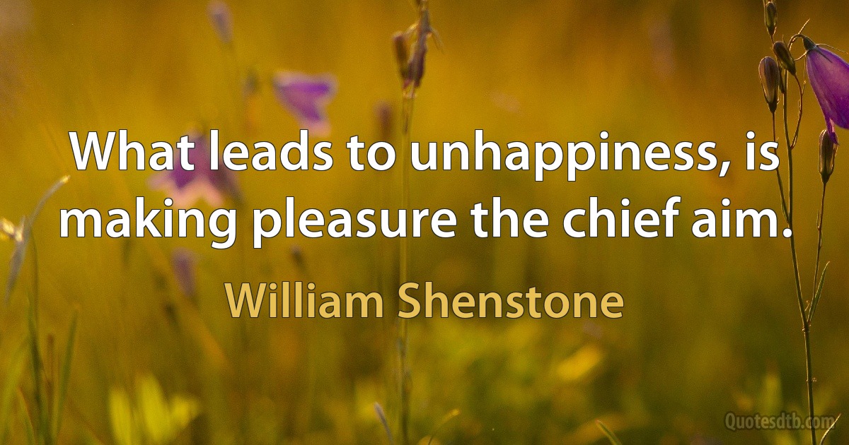 What leads to unhappiness, is making pleasure the chief aim. (William Shenstone)