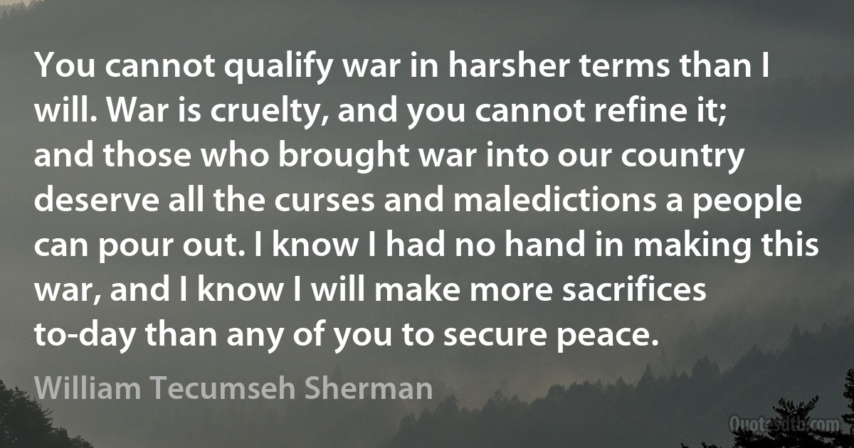 You cannot qualify war in harsher terms than I will. War is cruelty, and you cannot refine it; and those who brought war into our country deserve all the curses and maledictions a people can pour out. I know I had no hand in making this war, and I know I will make more sacrifices to-day than any of you to secure peace. (William Tecumseh Sherman)