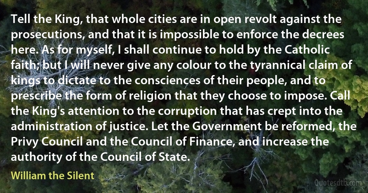 Tell the King, that whole cities are in open revolt against the prosecutions, and that it is impossible to enforce the decrees here. As for myself, I shall continue to hold by the Catholic faith; but I will never give any colour to the tyrannical claim of kings to dictate to the consciences of their people, and to prescribe the form of religion that they choose to impose. Call the King's attention to the corruption that has crept into the administration of justice. Let the Government be reformed, the Privy Council and the Council of Finance, and increase the authority of the Council of State. (William the Silent)