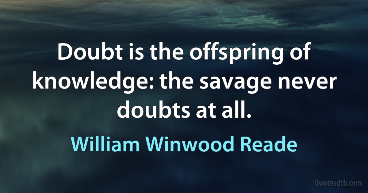 Doubt is the offspring of knowledge: the savage never doubts at all. (William Winwood Reade)