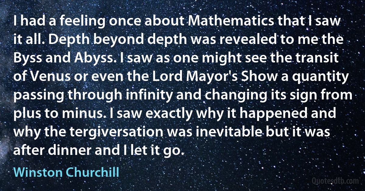 I had a feeling once about Mathematics that I saw it all. Depth beyond depth was revealed to me the Byss and Abyss. I saw as one might see the transit of Venus or even the Lord Mayor's Show a quantity passing through infinity and changing its sign from plus to minus. I saw exactly why it happened and why the tergiversation was inevitable but it was after dinner and I let it go. (Winston Churchill)