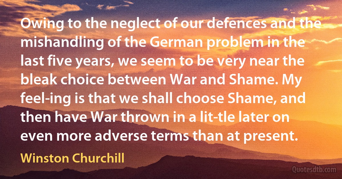 Owing to the neglect of our defences and the mishandling of the German problem in the last five years, we seem to be very near the bleak choice between War and Shame. My feel­ing is that we shall choose Shame, and then have War thrown in a lit­tle later on even more adverse terms than at present. (Winston Churchill)