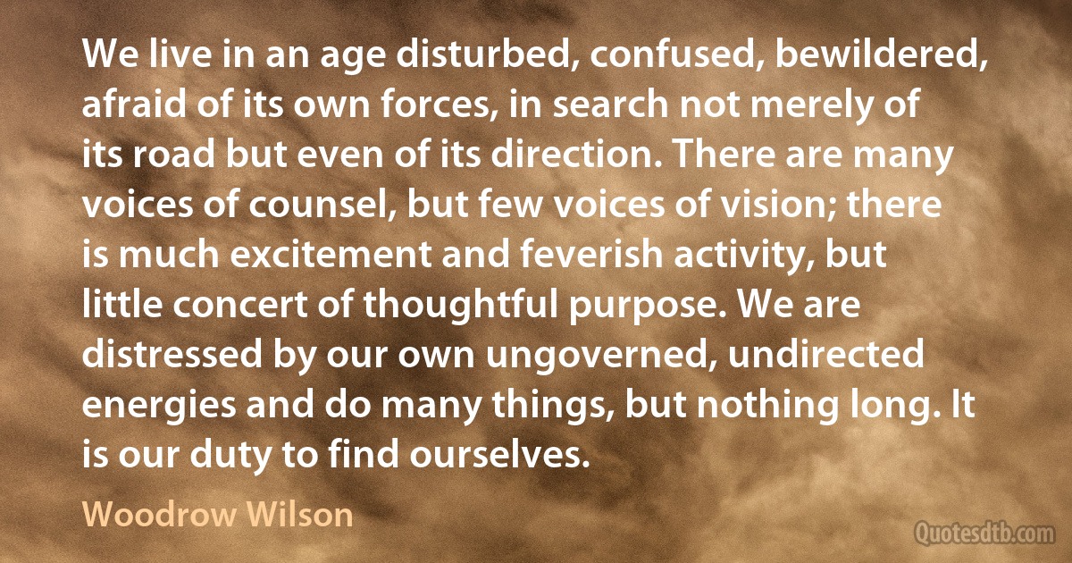 We live in an age disturbed, confused, bewildered, afraid of its own forces, in search not merely of its road but even of its direction. There are many voices of counsel, but few voices of vision; there is much excitement and feverish activity, but little concert of thoughtful purpose. We are distressed by our own ungoverned, undirected energies and do many things, but nothing long. It is our duty to find ourselves. (Woodrow Wilson)