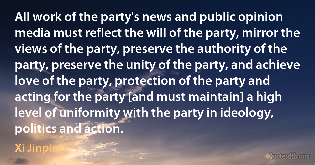 All work of the party's news and public opinion media must reflect the will of the party, mirror the views of the party, preserve the authority of the party, preserve the unity of the party, and achieve love of the party, protection of the party and acting for the party [and must maintain] a high level of uniformity with the party in ideology, politics and action. (Xi Jinping)