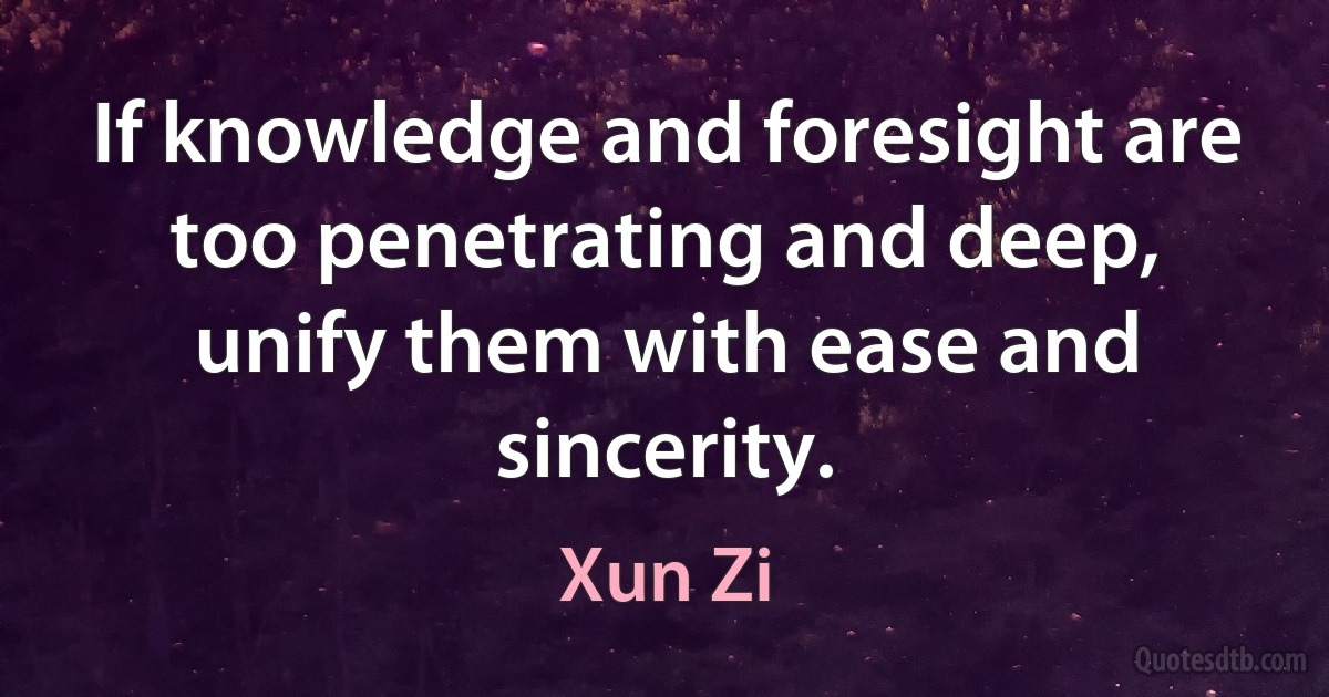 If knowledge and foresight are too penetrating and deep, unify them with ease and sincerity. (Xun Zi)