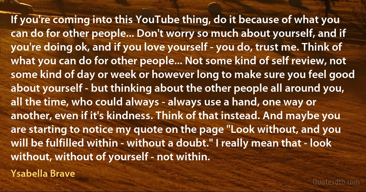 If you're coming into this YouTube thing, do it because of what you can do for other people... Don't worry so much about yourself, and if you're doing ok, and if you love yourself - you do, trust me. Think of what you can do for other people... Not some kind of self review, not some kind of day or week or however long to make sure you feel good about yourself - but thinking about the other people all around you, all the time, who could always - always use a hand, one way or another, even if it's kindness. Think of that instead. And maybe you are starting to notice my quote on the page "Look without, and you will be fulfilled within - without a doubt." I really mean that - look without, without of yourself - not within. (Ysabella Brave)